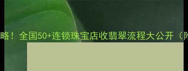 图片 翡翠变现全攻略！全国50+连锁珠宝店收翡翠流程大公开（附避坑指南）2