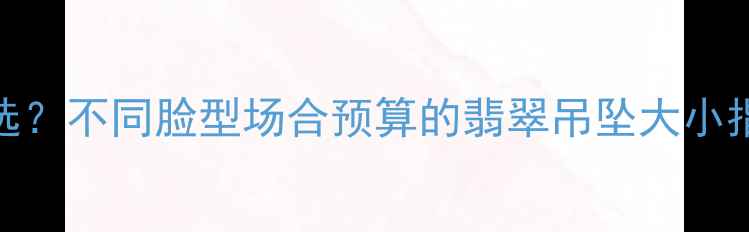 图片 翡翠吊坠尺寸怎么选？不同脸型场合预算的翡翠吊坠大小指南（附搭配技巧）