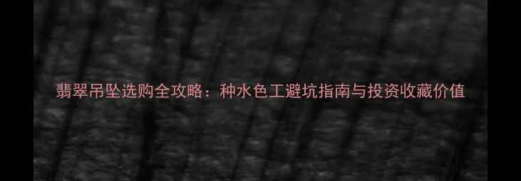 图片 翡翠吊坠选购全攻略：种水色工避坑指南与投资收藏价值