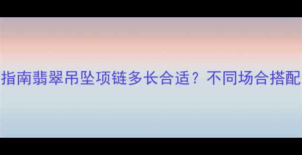 翡翠吊坠项链长度指南翡翠吊坠项链多长合适不同场合搭配技巧佩戴禁忌全