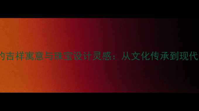 图片 翡翠名字的吉祥寓意与珠宝设计灵感：从文化传承到现代佩戴指南1