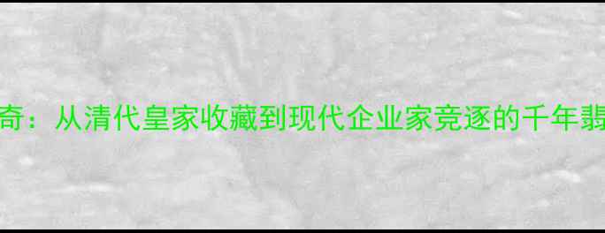 图片 翡翠名流传奇：从清代皇家收藏到现代企业家竞逐的千年翡翠文化密码