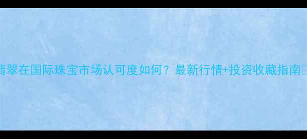 翡翠在国际珠宝市场认可度如何最新行情投资收藏指南