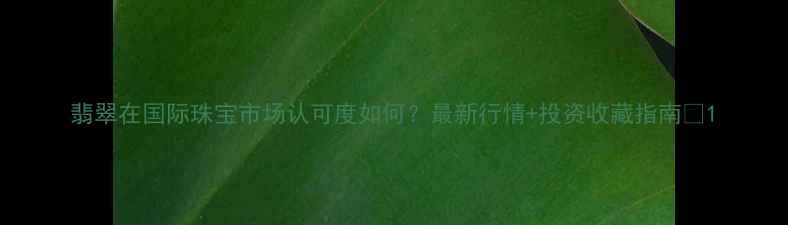 图片 翡翠在国际珠宝市场认可度如何？最新行情+投资收藏指南💎1