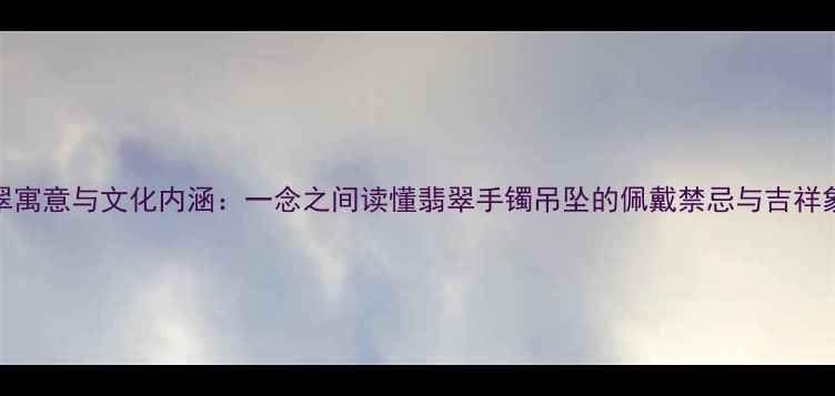 翡翠寓意与文化内涵一念之间读懂翡翠手镯吊坠的佩戴禁忌与吉祥象征