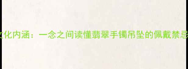 图片 翡翠寓意与文化内涵：一念之间读懂翡翠手镯吊坠的佩戴禁忌与吉祥象征1