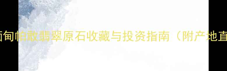 翡翠山子深山探秘探秘缅甸帕敢翡翠原石收藏与投资指南附产地直击鉴别技巧市场趋势