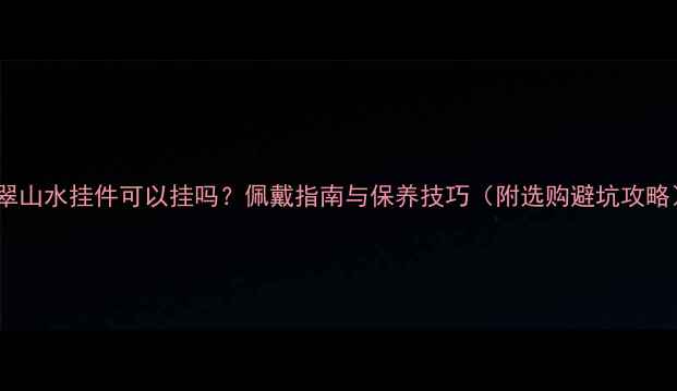 图片 翡翠山水挂件可以挂吗？佩戴指南与保养技巧（附选购避坑攻略）1