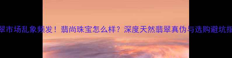 翡翠市场乱象频发翡尚珠宝怎么样深度天然翡翠真伪与选购避坑指南