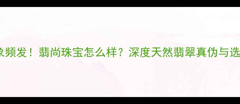 图片 翡翠市场乱象频发！翡尚珠宝怎么样？深度天然翡翠真伪与选购避坑指南2