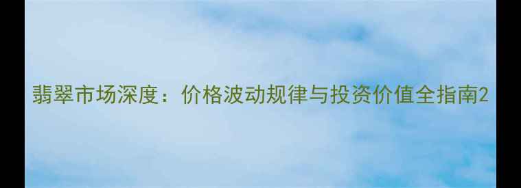 翡翠市场深度价格波动规律与投资价值全指南