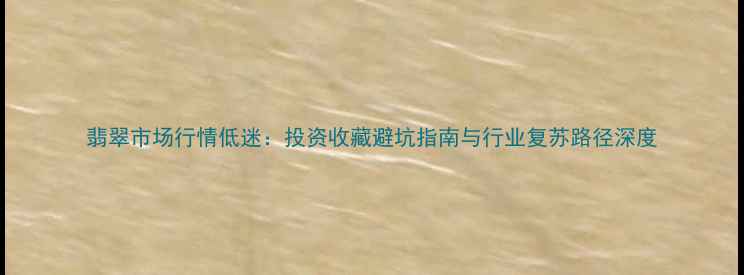 图片 翡翠市场行情低迷：投资收藏避坑指南与行业复苏路径深度