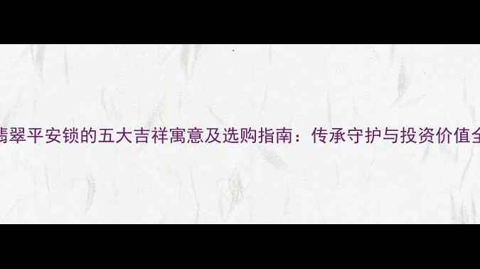 翡翠平安锁的五大吉祥寓意及选购指南传承守护与投资价值全
