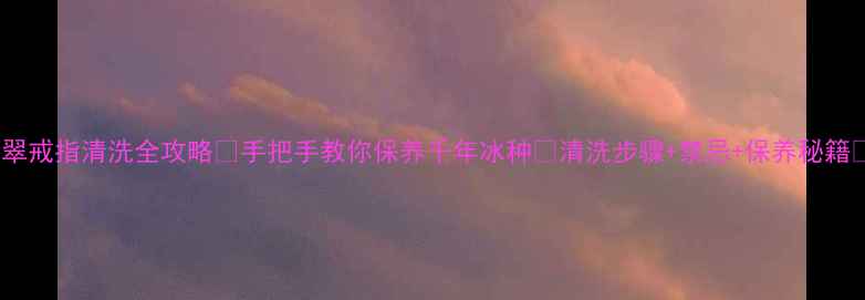 图片 翡翠戒指清洗全攻略✨手把手教你保养千年冰种💎清洗步骤+禁忌+保养秘籍🔥1