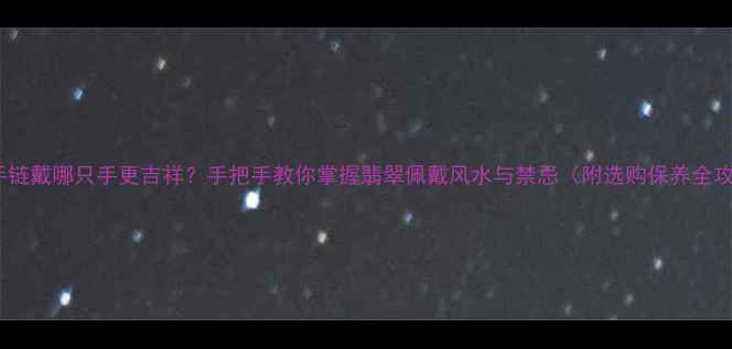 图片 翡翠手链戴哪只手更吉祥？手把手教你掌握翡翠佩戴风水与禁忌（附选购保养全攻略）1