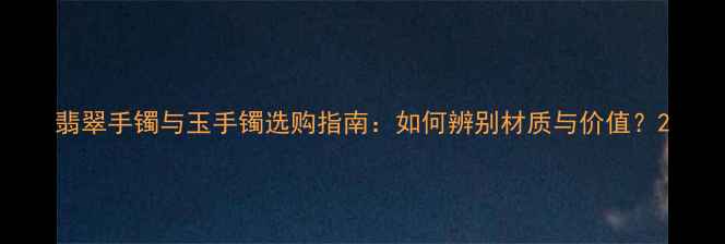 翡翠手镯与玉手镯选购指南如何辨别材质与价值