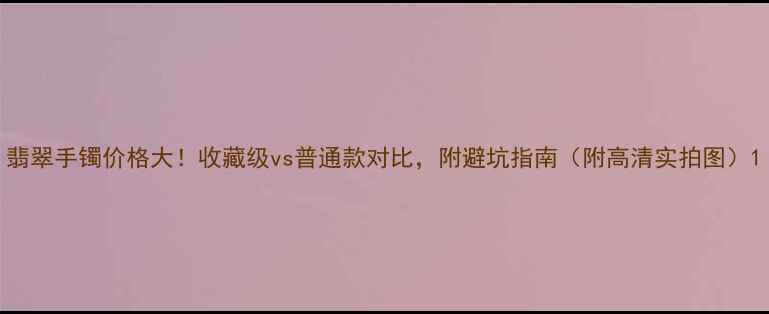 图片 翡翠手镯价格大！收藏级vs普通款对比，附避坑指南（附高清实拍图）1