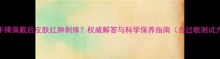 图片 翡翠手镯佩戴后皮肤红肿刺痒？权威解答与科学保养指南（含过敏测试方法）