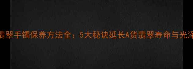 图片 翡翠手镯保养方法全：5大秘诀延长A货翡翠寿命与光泽