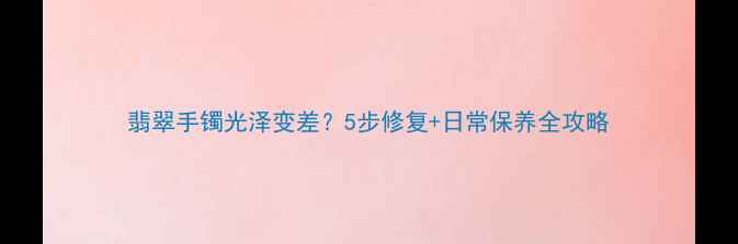 翡翠手镯光泽变差5步修复日常保养全攻略