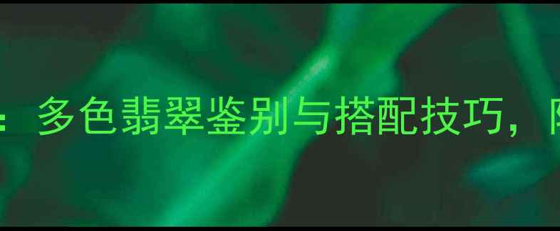 翡翠手镯全攻略多色翡翠鉴别与搭配技巧附选购避坑指南
