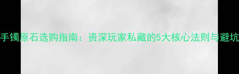 图片 翡翠手镯原石选购指南：资深玩家私藏的5大核心法则与避坑要点