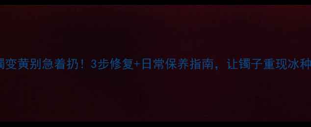 翡翠手镯变黄别急着扔3步修复日常保养指南让镯子重现冰种光泽