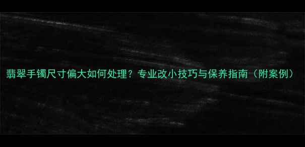翡翠手镯尺寸偏大如何处理专业改小技巧与保养指南附案例