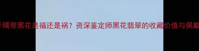翡翠手镯带黑花是福还是祸资深鉴定师黑花翡翠的收藏价值与佩戴禁忌