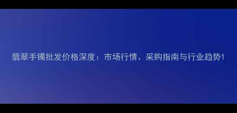 翡翠手镯批发价格深度市场行情采购指南与行业趋势