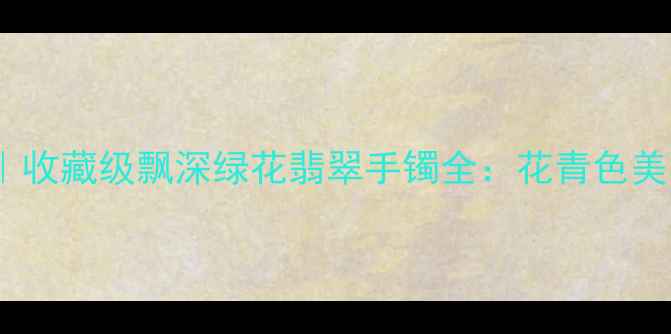 翡翠手镯推荐收藏级飘深绿花翡翠手镯全花青色美学与东方韵味