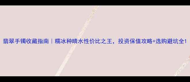 图片 翡翠手镯收藏指南｜糯冰种晴水性价比之王，投资保值攻略+选购避坑全1