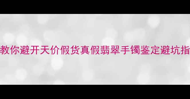 图片 翡翠手镯新手必看！5步教你避开天价假货真假翡翠手镯鉴定避坑指南（附证书防伪技巧）1