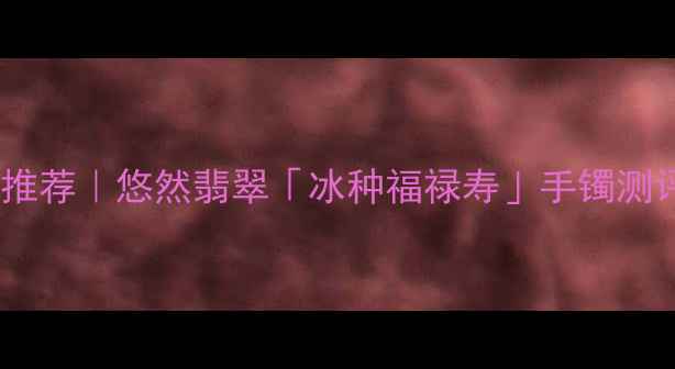 图片 翡翠手镯权威推荐｜悠然翡翠「冰种福禄寿」手镯测评+选购指南💎