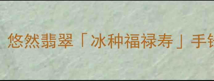翡翠手镯权威推荐悠然翡翠冰种福禄寿手镯测评选购指南