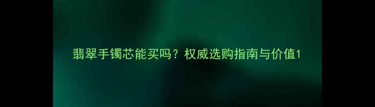 图片 翡翠手镯芯能买吗？权威选购指南与价值1