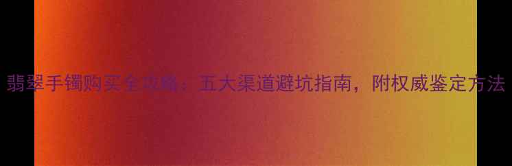 翡翠手镯购买全攻略五大渠道避坑指南附权威鉴定方法