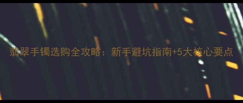 图片 翡翠手镯选购全攻略：新手避坑指南+5大核心要点