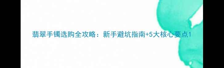 图片 翡翠手镯选购全攻略：新手避坑指南+5大核心要点1