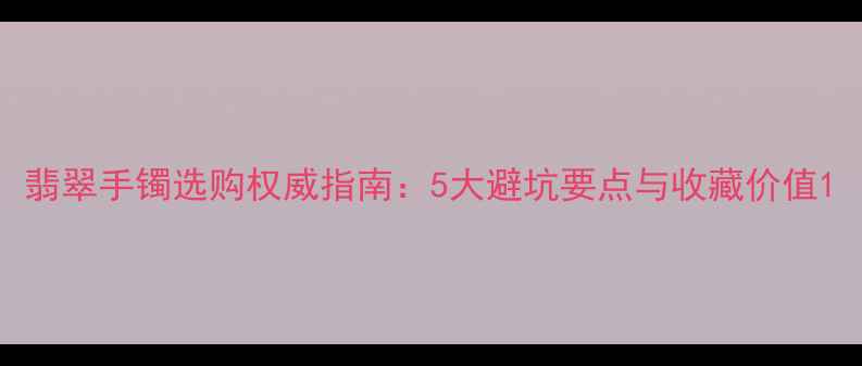 翡翠手镯选购权威指南5大避坑要点与收藏价值