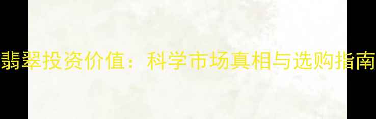 翡翠投资价值科学市场真相与选购指南