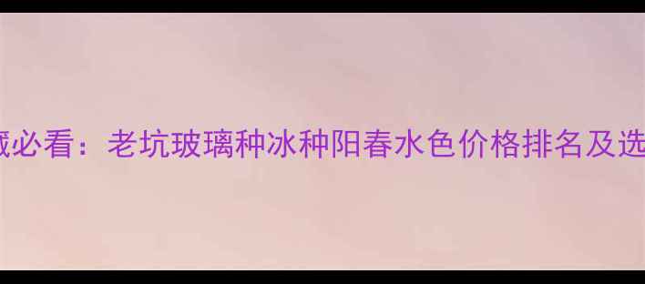 图片 翡翠投资收藏必看：老坑玻璃种冰种阳春水色价格排名及选购避坑指南2