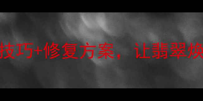 翡翠有裂纹怎么办5大保养技巧修复方案让翡翠焕发新生附专业养护指南