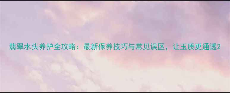 图片 翡翠水头养护全攻略：最新保养技巧与常见误区，让玉质更通透2