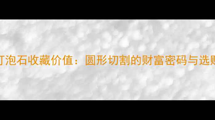 翡翠灯泡石收藏价值圆形切割的财富密码与选购指南