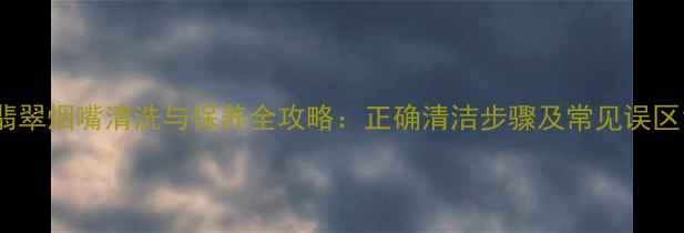 翡翠烟嘴清洗与保养全攻略正确清洁步骤及常见误区