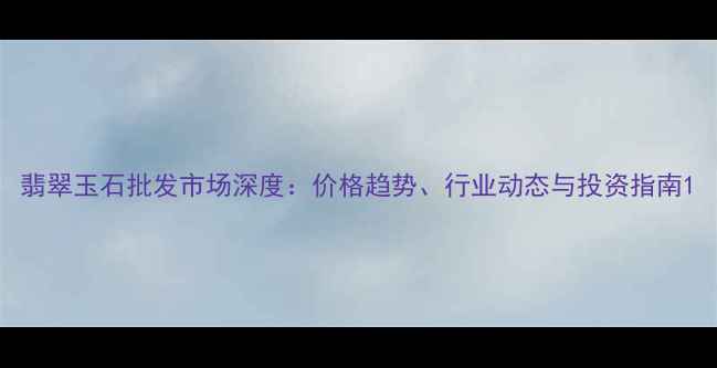 图片 翡翠玉石批发市场深度：价格趋势、行业动态与投资指南1