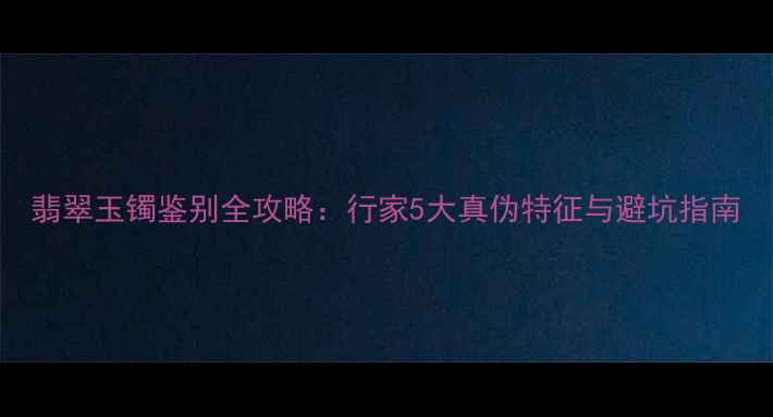 图片 翡翠玉镯鉴别全攻略：行家5大真伪特征与避坑指南