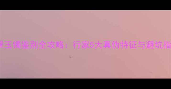 翡翠玉镯鉴别全攻略行家5大真伪特征与避坑指南