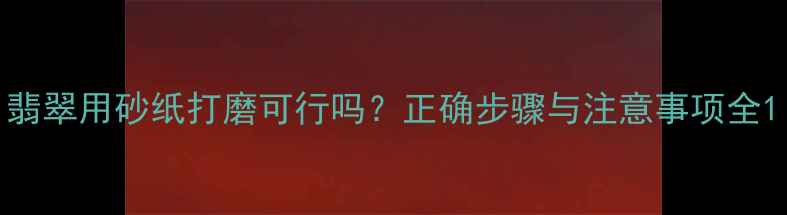翡翠用砂纸打磨可行吗正确步骤与注意事项全